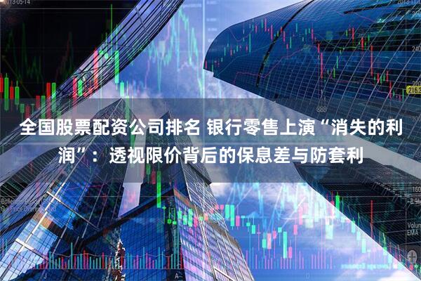 全国股票配资公司排名 银行零售上演“消失的利润”：透视限价背后的保息差与防套利