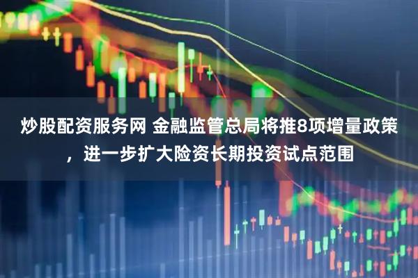 炒股配资服务网 金融监管总局将推8项增量政策，进一步扩大险资长期投资试点范围
