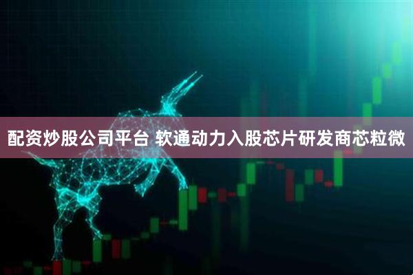 配资炒股公司平台 软通动力入股芯片研发商芯粒微