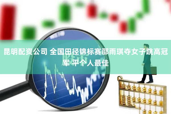 昆明配资公司 全国田径锦标赛邵雨琪夺女子跳高冠军 平个人最佳
