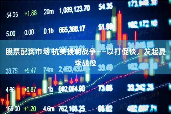 股票配资市场 抗美援朝战争——以打促谈，发起夏季战役