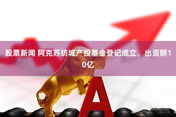 股票新闻 阿克苏纺城产投基金登记成立，出资额10亿