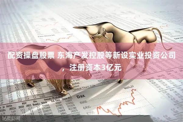 配资操盘股票 东海产发控股等新设实业投资公司，注册资本3亿元