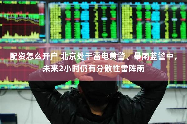 配资怎么开户 北京处于雷电黄警、暴雨蓝警中，未来2小时仍有分散性雷阵雨
