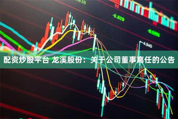 配资炒股平台 龙溪股份：关于公司董事离任的公告