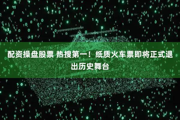 配资操盘股票 热搜第一！纸质火车票即将正式退出历史舞台