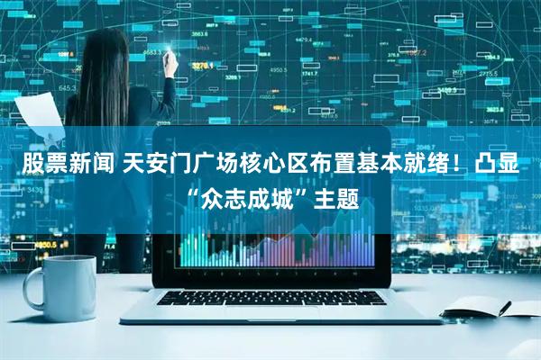 股票新闻 天安门广场核心区布置基本就绪！凸显“众志成城”主题