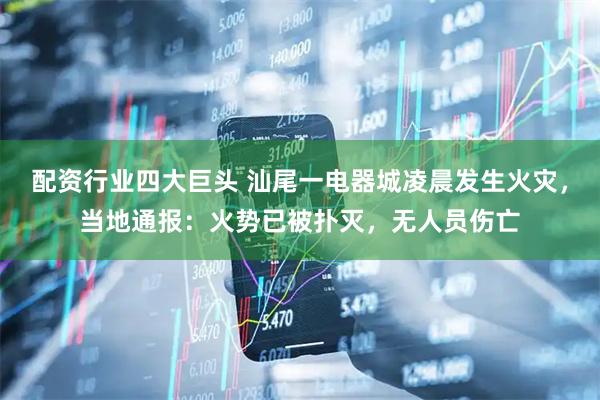 配资行业四大巨头 汕尾一电器城凌晨发生火灾，当地通报：火势已被扑灭，无人员伤亡