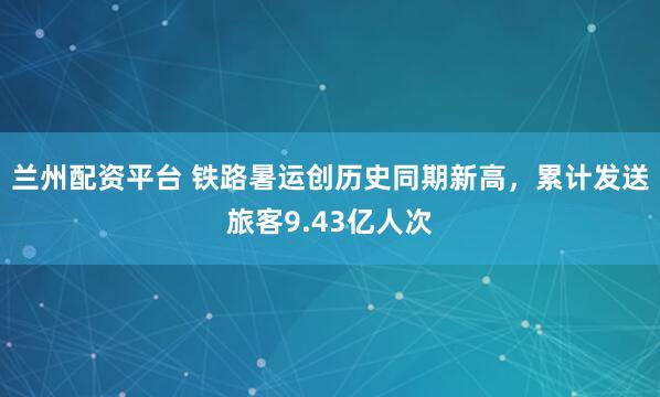 兰州配资平台 铁路暑运创历史同期新高，累计发送旅客9.43亿人次