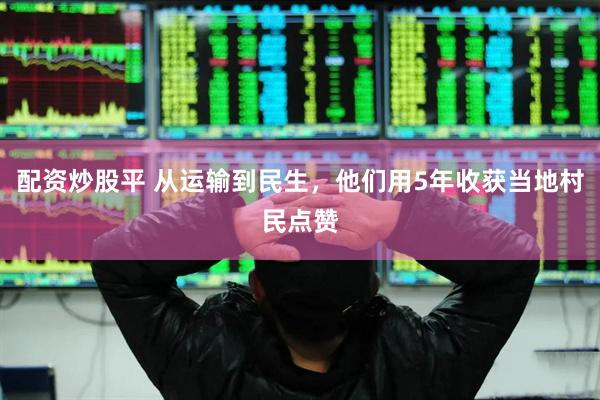 配资炒股平 从运输到民生，他们用5年收获当地村民点赞