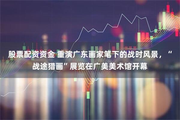 股票配资资金 重演广东画家笔下的战时风景，“战途猎画”展览在广美美术馆开幕
