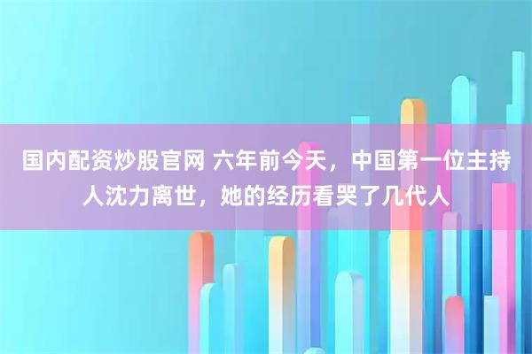 国内配资炒股官网 六年前今天,中国第一位主持人沈力离世,她的经历看哭了几代人