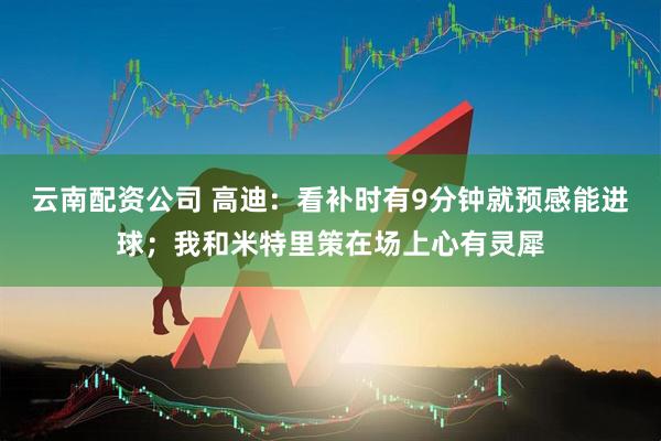 云南配资公司 高迪：看补时有9分钟就预感能进球；我和米特里策在场上心有灵犀